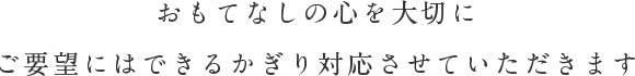 おもてなしの心を大切にご要望にはできるかぎり対応させていただきます